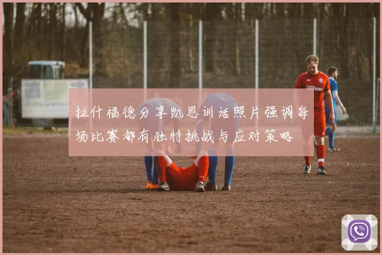 拉什福德分享凯恩训话照片强调每场比赛都有独特挑战与应对策略