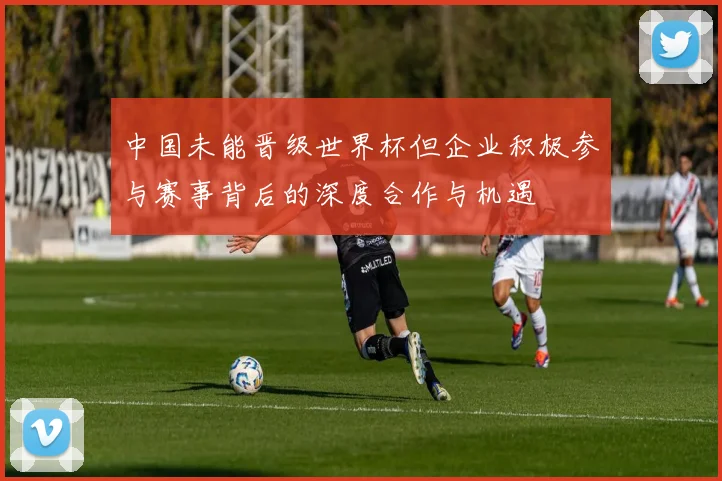 中国未能晋级世界杯但企业积极参与赛事背后的深度合作与机遇