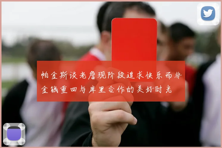 帕金斯谈老詹现阶段追求快乐而非金钱重回与库里合作的美好时光