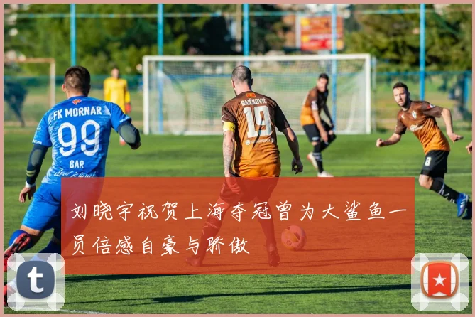 刘晓宇祝贺上海夺冠曾为大鲨鱼一员倍感自豪与骄傲
