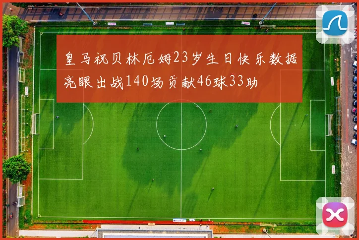 皇马祝贝林厄姆23岁生日快乐数据亮眼出战140场贡献46球33助