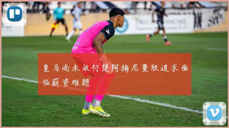 皇马尚未放行楚阿梅尼曼联追求面临薪资难题