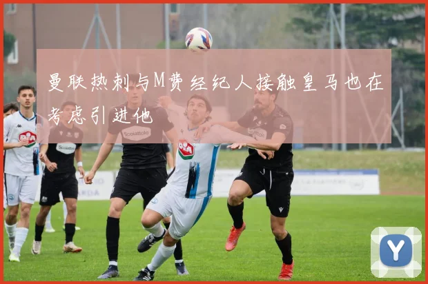 曼联热刺与M费经纪人接触皇马也在考虑引进他