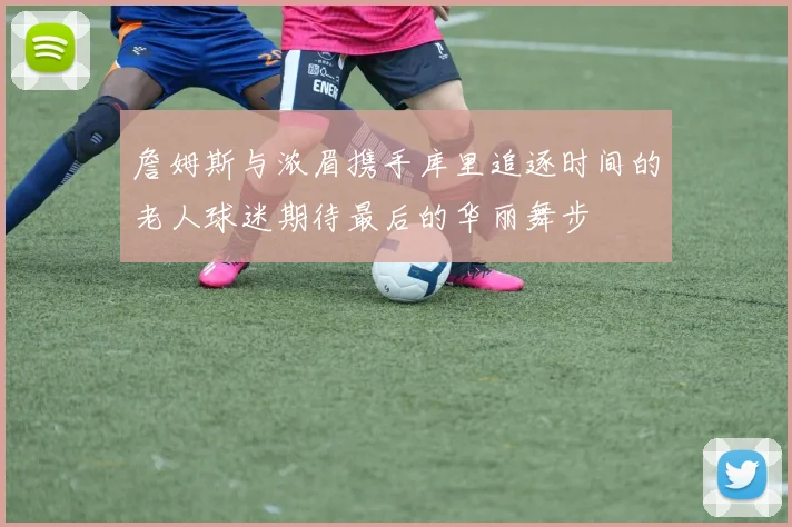 詹姆斯与浓眉携手库里追逐时间的老人球迷期待最后的华丽舞步