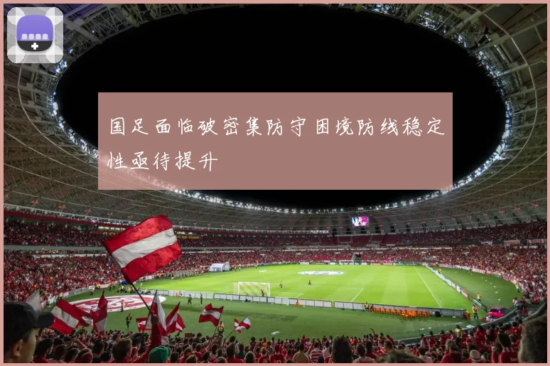 国足面临破密集防守困境防线稳定性亟待提升