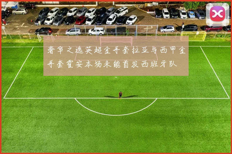 奢华之选英超金手套拉亚与西甲金手套霍安本场未能首发西班牙队