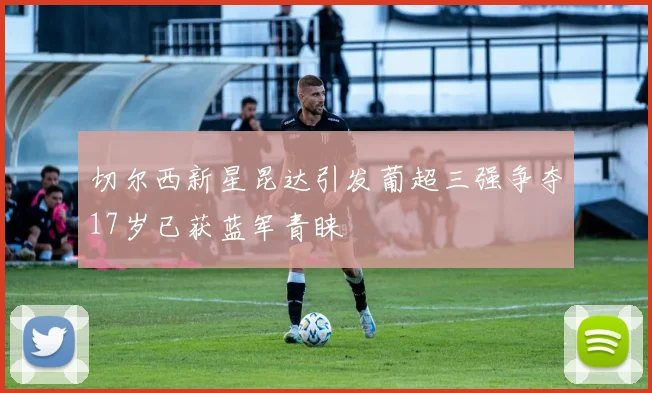 切尔西新星昆达引发葡超三强争夺17岁已获蓝军青睐