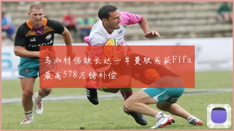 乌加特伤缺长达一年曼联或获Fifa最高578万镑补偿