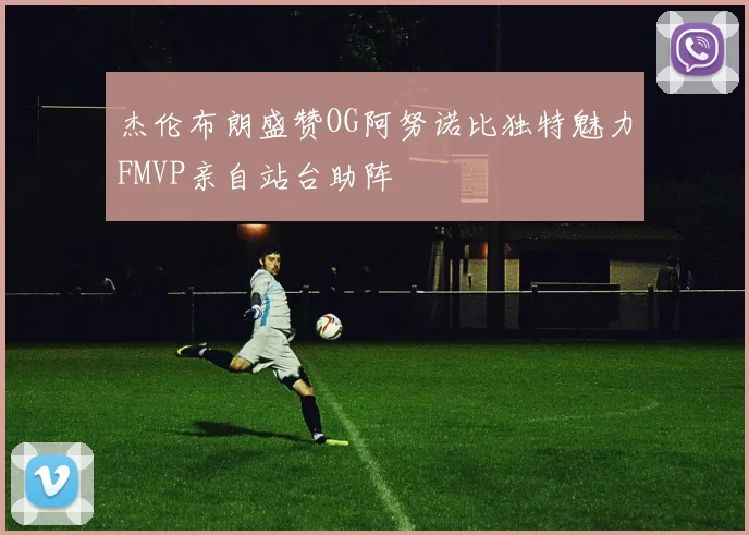 杰伦布朗盛赞OG阿努诺比独特魅力FMVP亲自站台助阵