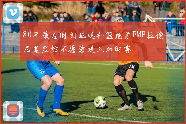 80平最后时刻犯规补篮绝杀FMP拉德尼基显然不愿意进入加时赛