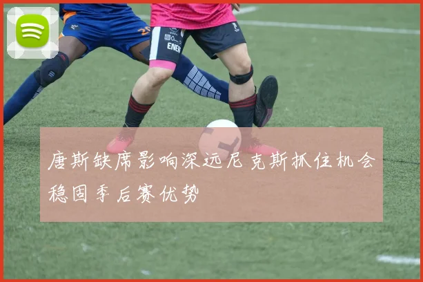 唐斯缺席影响深远尼克斯抓住机会稳固季后赛优势
