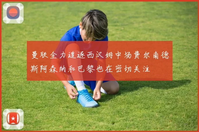 曼联全力追逐西汉姆中场费尔南德斯阿森纳和巴黎也在密切关注