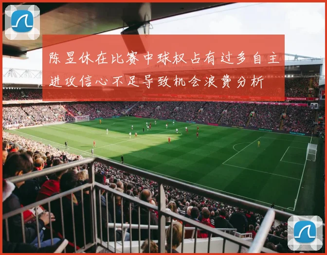 陈昱休在比赛中球权占有过多自主进攻信心不足导致机会浪费分析